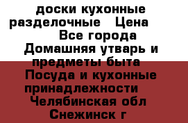   доски кухонные разделочные › Цена ­ 100 - Все города Домашняя утварь и предметы быта » Посуда и кухонные принадлежности   . Челябинская обл.,Снежинск г.